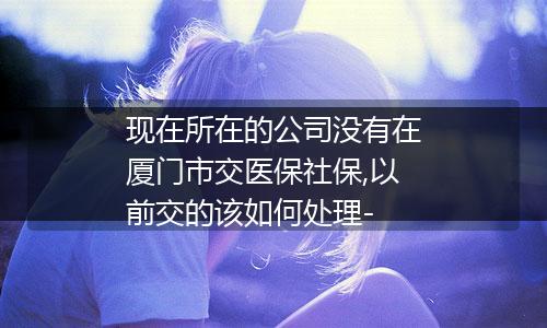 现在所在的公司没有在厦门市交医保社保,以前交的该如何处理-