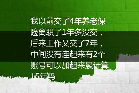 我以前交了4年养老保险离职了1年多没交，后来工作又交了7年，中间没有连起来有2个账号可以加起来累计算15年吗