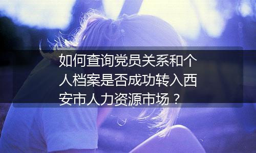 如何查询党员关系和个人档案是否成功转入西安市人力资源市场？