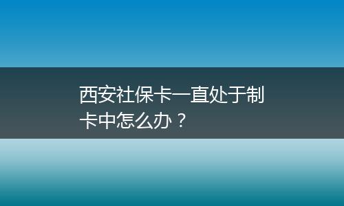 西安社保卡一直处于制卡中怎么办？