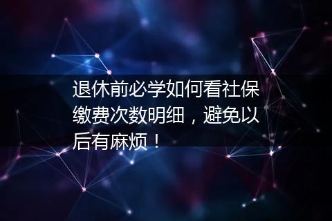 退休前必学如何看社保缴费次数明细，避免以后有麻烦！
