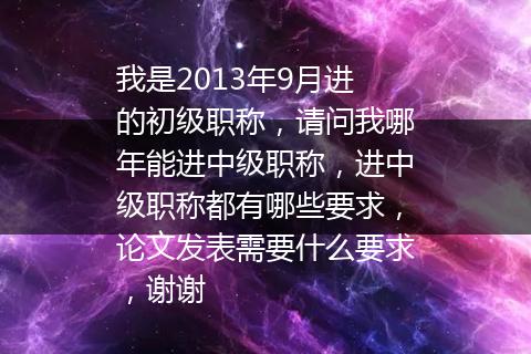 我是2013年9月进的初级职称，请问我哪年能进中级职称，进中级职称都有哪些要求，论文发表需要什么要求，谢谢