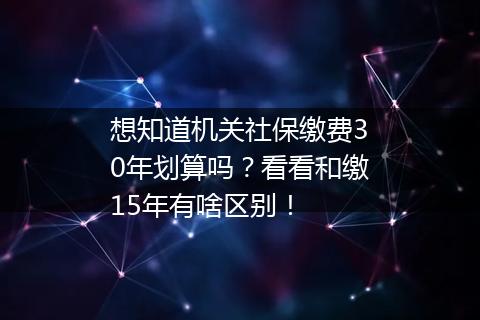 想知道机关社保缴费30年划算吗？看看和缴15年有啥区别！