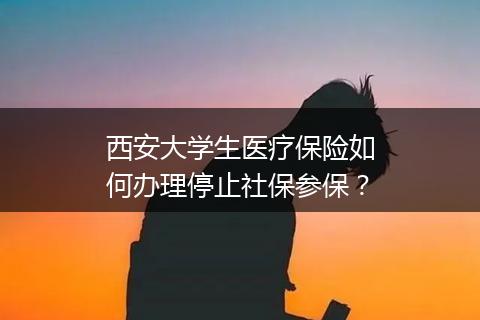 西安大学生医疗保险如何办理停止社保参保？