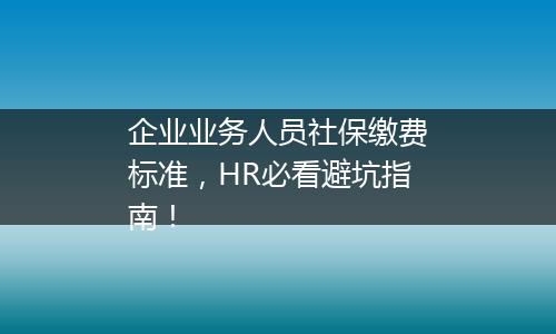 企业业务人员社保缴费标准，HR必看避坑指南！