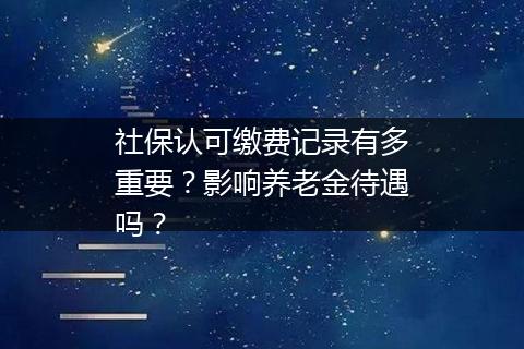 社保认可缴费记录有多重要？影响养老金待遇吗？