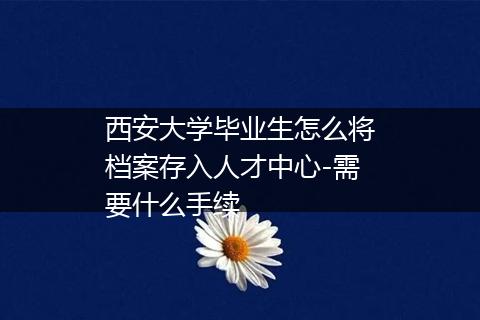 西安大学毕业生怎么将档案存入人才中心-需要什么手续