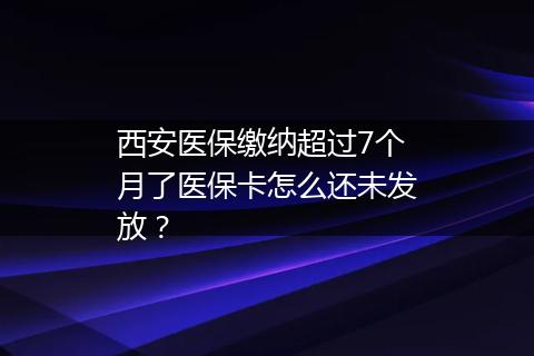 西安医保缴纳超过7个月了医保卡怎么还未发放？