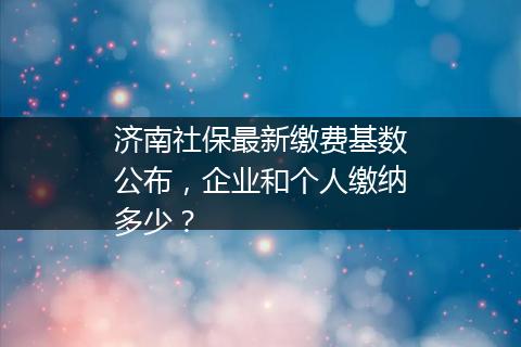 济南社保最新缴费基数公布，企业和个人缴纳多少？