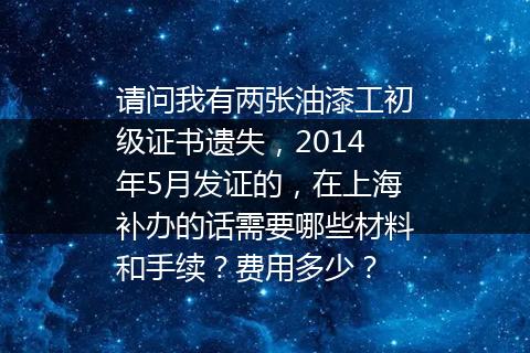 请问我有两张油漆工初级证书遗失，2014年5月发证的，在上海补办的话需要哪些材料和手续？费用多少？