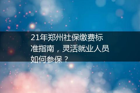 21年郑州社保缴费标准指南，灵活就业人员如何参保？