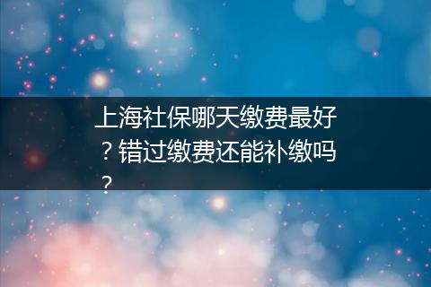 上海社保哪天缴费最好？错过缴费还能补缴吗？