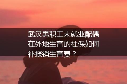 武汉男职工未就业配偶在外地生育的社保如何补报销生育费？