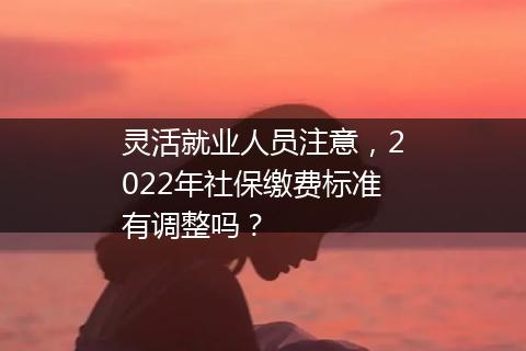灵活就业人员注意，2022年社保缴费标准有调整吗？