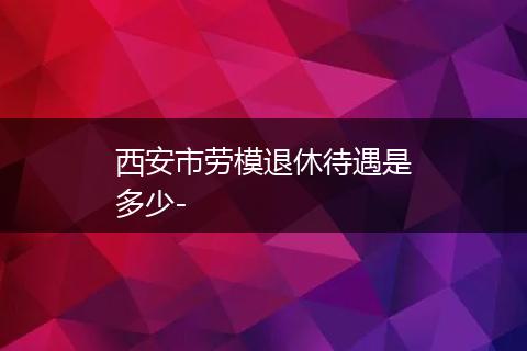 西安市劳模退休待遇是多少-