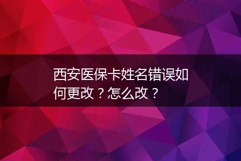 西安医保卡姓名错误如何更改？怎么改？