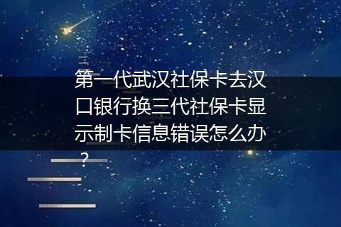 第一代武汉社保卡去汉口银行换三代社保卡显示制卡信息错误怎么办？