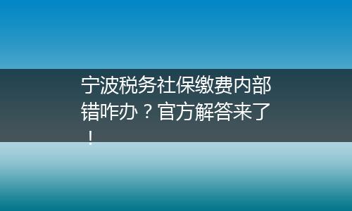 宁波税务社保缴费内部错咋办？官方解答来了！