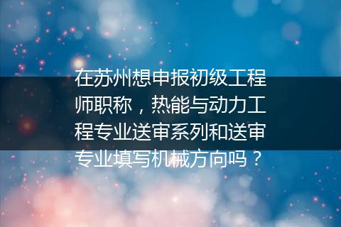 在苏州想申报初级工程师职称，热能与动力工程专业送审系列和送审专业填写机械方向吗？