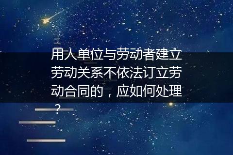 用人单位与劳动者建立劳动关系不依法订立劳动合同的，应如何处理？