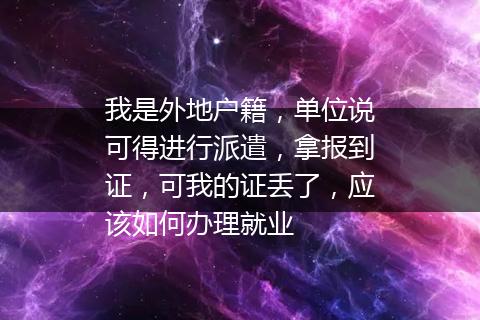 我是外地户籍，单位说可得进行派遣，拿报到证，可我的证丢了，应该如何办理就业