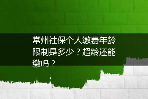 常州社保个人缴费年龄限制是多少？超龄还能缴吗？