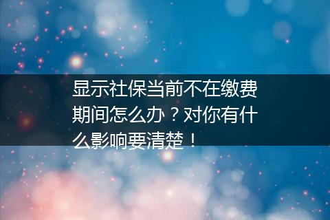 显示社保当前不在缴费期间怎么办？对你有什么影响要清楚！
