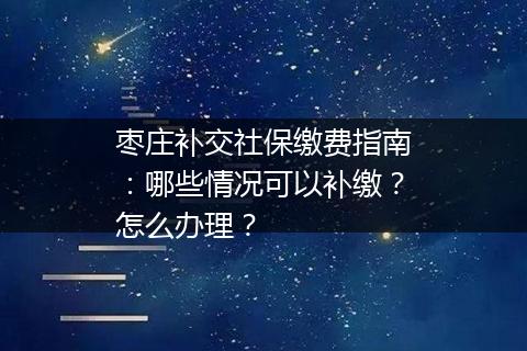枣庄补交社保缴费指南：哪些情况可以补缴？怎么办理？