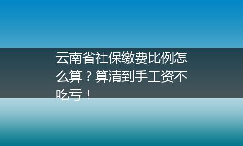 云南省社保缴费比例怎么算？算清到手工资不吃亏！