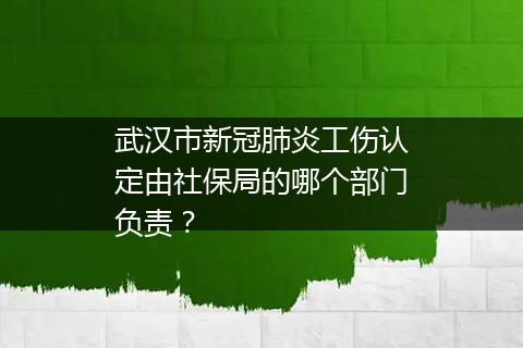 武汉市新冠肺炎工伤认定由社保局的哪个部门负责？