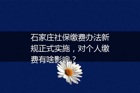 石家庄社保缴费办法新规正式实施，对个人缴费有啥影响？