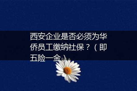 西安企业是否必须为华侨员工缴纳社保？（即五险一金）