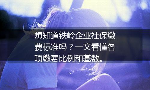想知道铁岭企业社保缴费标准吗？一文看懂各项缴费比例和基数。