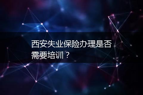 西安失业保险办理是否需要培训？