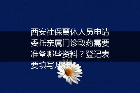 西安社保离休人员申请委托亲属门诊取药需要准备哪些资料？登记表要填写几张？