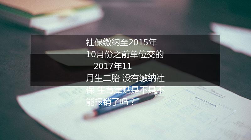 社保缴纳至2015年10月份之前单位交的   2017年11月生二胎 没有缴纳社保 生育津贴是不是不能报销了吗？
