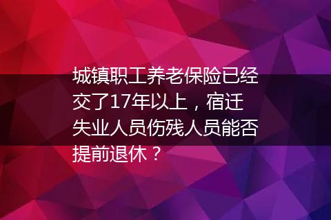 城镇职工养老保险已经交了17年以上，宿迁失业人员伤残人员能否提前退休？