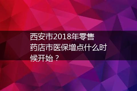 西安市2018年零售药店市医保增点什么时候开始？