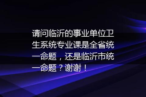请问临沂的事业单位卫生系统专业课是全省统一命题，还是临沂市统一命题？谢谢！