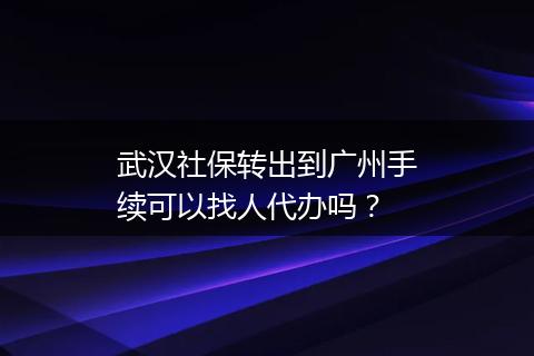 武汉社保转出到广州手续可以找人代办吗？