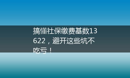 搞懂社保缴费基数13622，避开这些坑不吃亏！