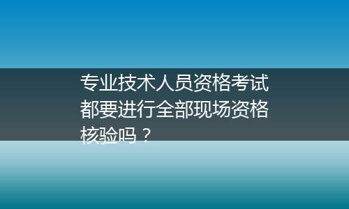 专业技术人员资格考试都要进行全部现场资格核验吗？