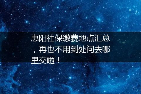 惠阳社保缴费地点汇总，再也不用到处问去哪里交啦！