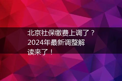 北京社保缴费上调了？2024年最新调整解读来了！