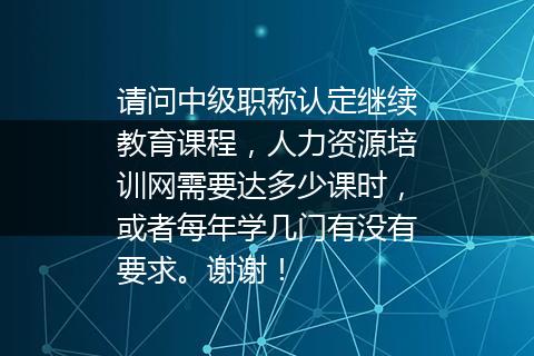 请问中级职称认定继续教育课程，人力资源培训网需要达多少课时，或者每年学几门有没有要求。谢谢！