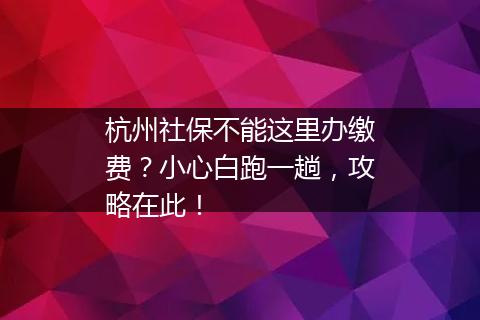 杭州社保不能这里办缴费？小心白跑一趟，攻略在此！