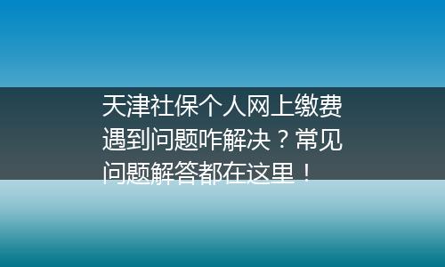 天津社保个人网上缴费遇到问题咋解决？常见问题解答都在这里！