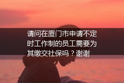 请问在厦门市申请不定时工作制的员工需要为其缴交社保吗？谢谢
