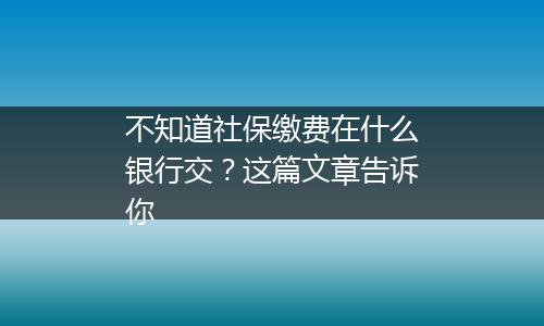 不知道社保缴费在什么银行交？这篇文章告诉你