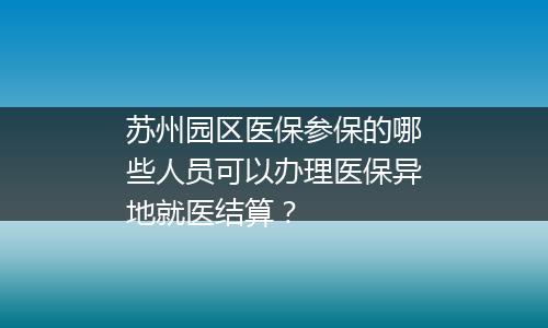 苏州园区医保参保的哪些人员可以办理医保异地就医结算？